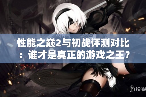 性能之巅2与初战评测对比：谁才是真正的游戏之王？