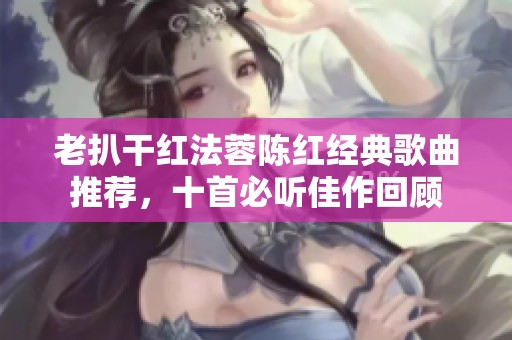 老扒干红法蓉陈红经典歌曲推荐，十首必听佳作回顾