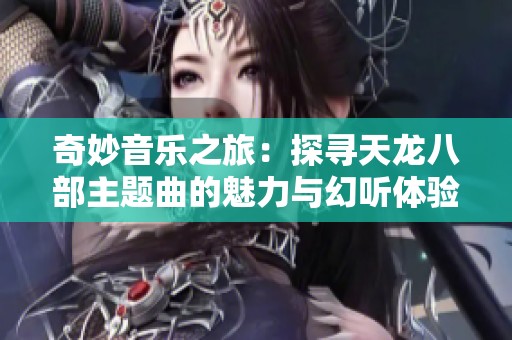 奇妙音乐之旅：探寻天龙八部主题曲的魅力与幻听体验