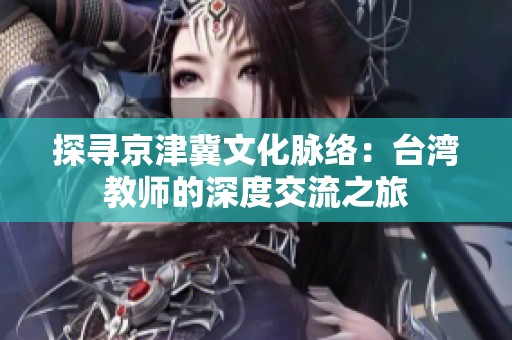 探寻京津冀文化脉络：台湾教师的深度交流之旅