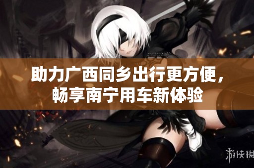 助力广西同乡出行更方便，畅享南宁用车新体验