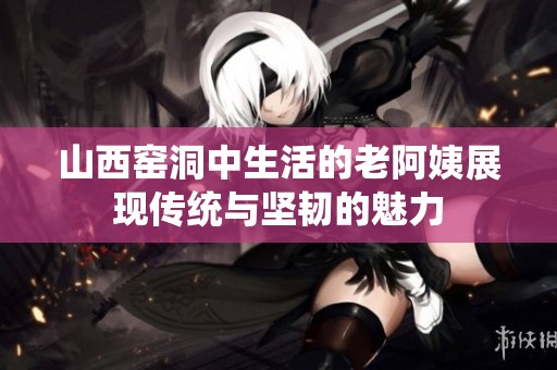 山西窑洞中生活的老阿姨展现传统与坚韧的魅力