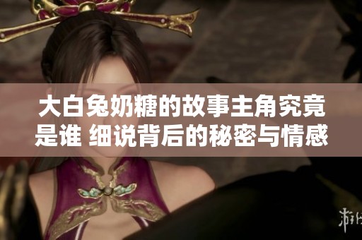 大白兔奶糖的故事主角究竟是谁 细说背后的秘密与情感