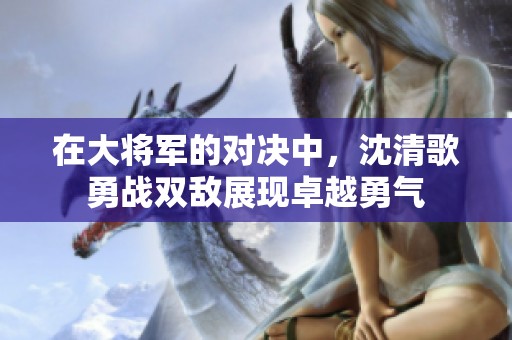 在大将军的对决中，沈清歌勇战双敌展现卓越勇气