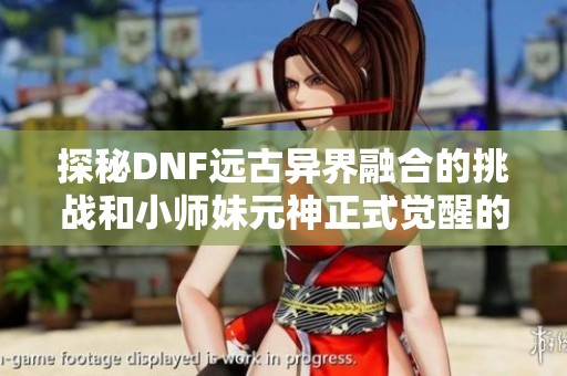 探秘DNF远古异界融合的挑战和小师妹元神正式觉醒的精彩内容