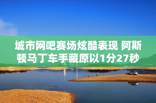 城市网吧赛场炫酷表现 阿斯顿马丁车手藏原以1分27秒99完赛