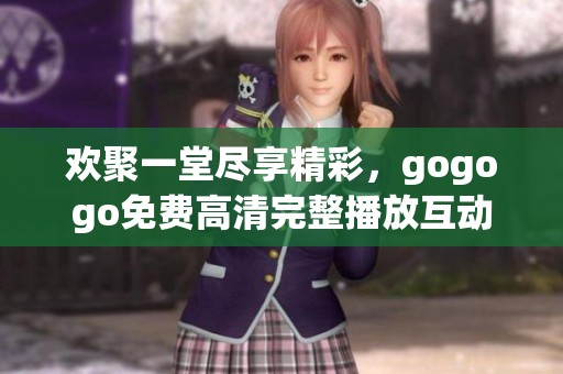 欢聚一堂尽享精彩，gogogo免费高清完整播放互动体验来啦