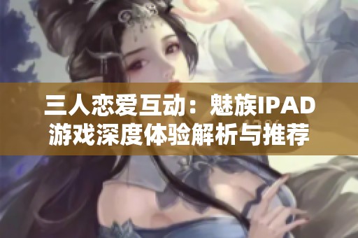 三人恋爱互动：魅族IPAD游戏深度体验解析与推荐