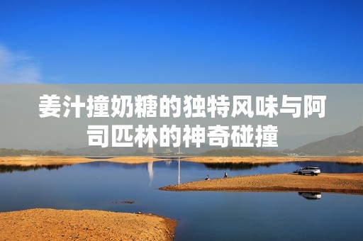 姜汁撞奶糖的独特风味与阿司匹林的神奇碰撞