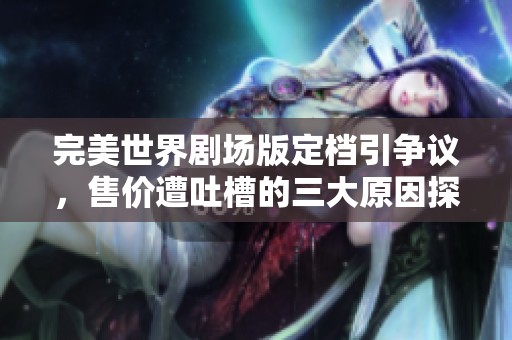 完美世界剧场版定档引争议，售价遭吐槽的三大原因探讨