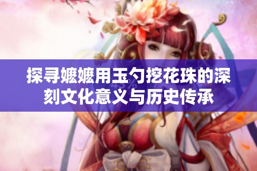 探寻嬷嬷用玉勺挖花珠的深刻文化意义与历史传承