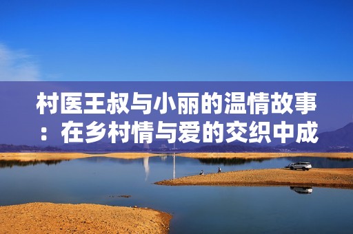 村医王叔与小丽的温情故事：在乡村情与爱的交织中成长