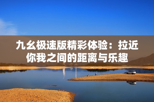 九幺极速版精彩体验：拉近你我之间的距离与乐趣