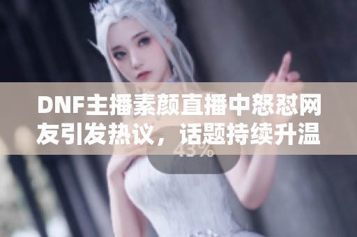 DNF主播素颜直播中怒怼网友引发热议，话题持续升温