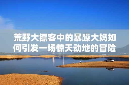 荒野大镖客中的暴躁大妈如何引发一场惊天动地的冒险故事