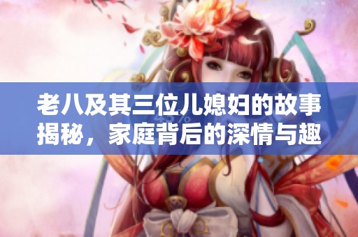 老八及其三位儿媳妇的故事揭秘，家庭背后的深情与趣事