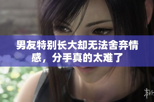 男友特别长大却无法舍弃情感，分手真的太难了