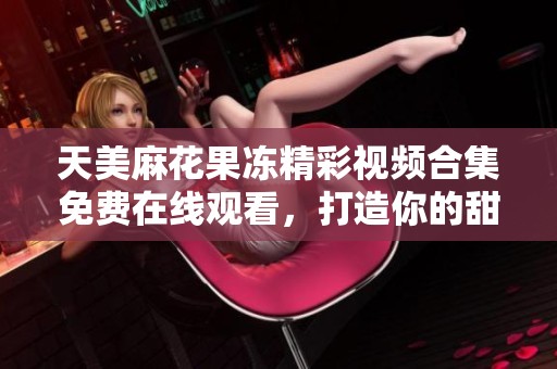 天美麻花果冻精彩视频合集免费在线观看，打造你的甜蜜时光
