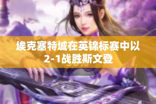 埃克塞特城在英锦标赛中以2-1战胜斯文登
