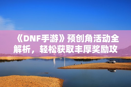 《DNF手游》预创角活动全解析，轻松获取丰厚奖励攻略