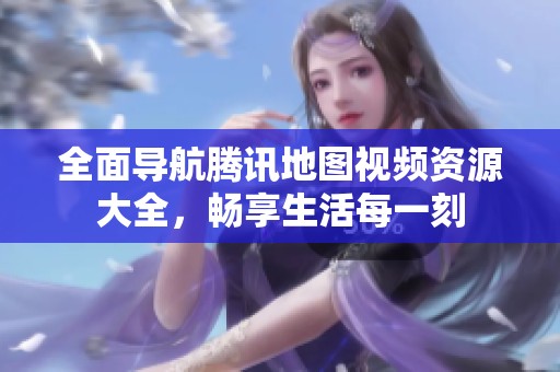 全面导航腾讯地图视频资源大全，畅享生活每一刻