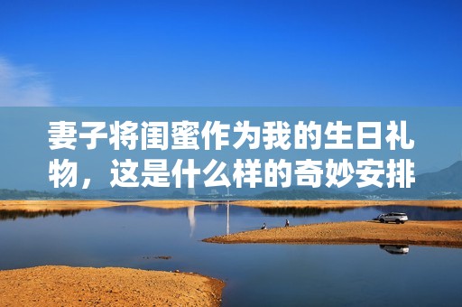 妻子将闺蜜作为我的生日礼物，这是什么样的奇妙安排