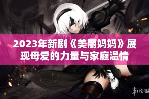 2023年新剧《美丽妈妈》展现母爱的力量与家庭温情