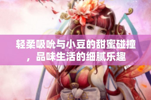 轻柔吸吮与小豆的甜蜜碰撞，品味生活的细腻乐趣