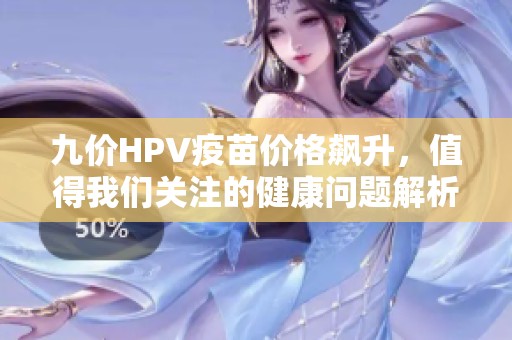 九价HPV疫苗价格飙升，值得我们关注的健康问题解析