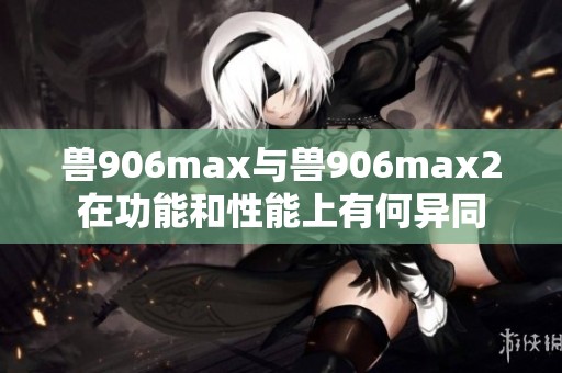 兽906max与兽906max2在功能和性能上有何异同