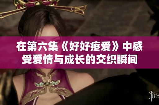 在第六集《好好疼爱》中感受爱情与成长的交织瞬间