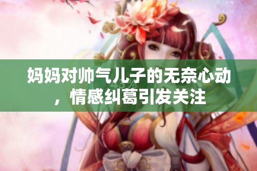 妈妈对帅气儿子的无奈心动，情感纠葛引发关注