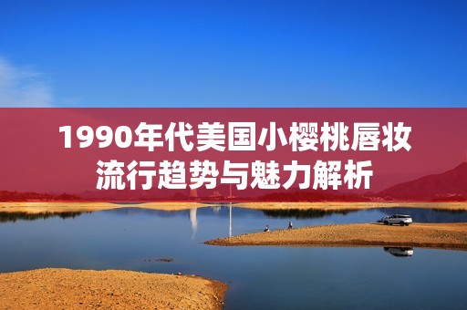 1990年代美国小樱桃唇妆流行趋势与魅力解析