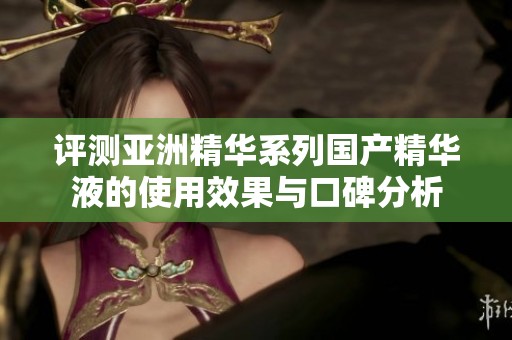 评测亚洲精华系列国产精华液的使用效果与口碑分析