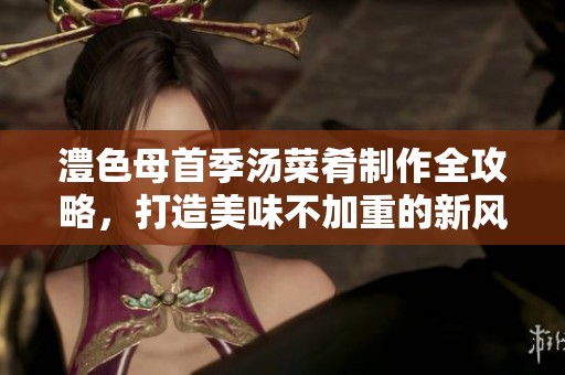 澧色母首季汤菜肴制作全攻略，打造美味不加重的新风味
