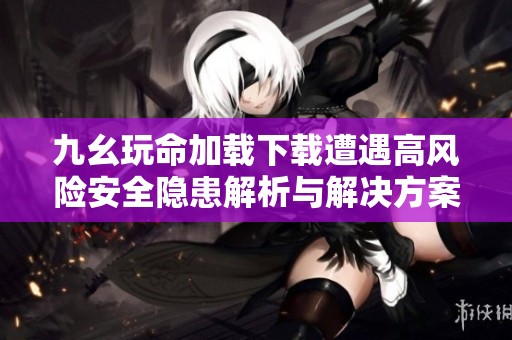 九幺玩命加载下载遭遇高风险安全隐患解析与解决方案