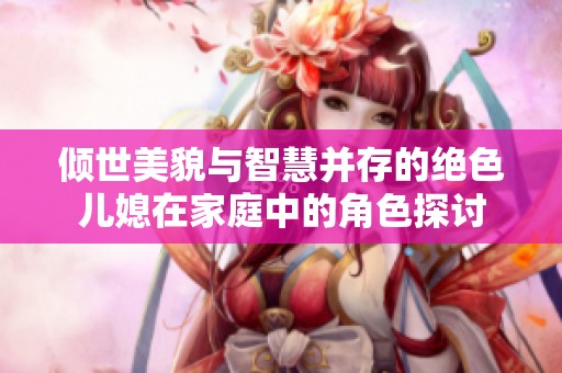 倾世美貌与智慧并存的绝色儿媳在家庭中的角色探讨