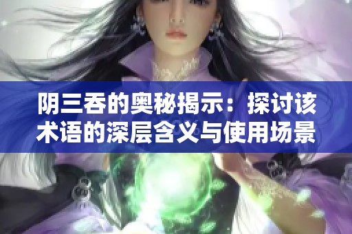 阴三吞的奥秘揭示：探讨该术语的深层含义与使用场景