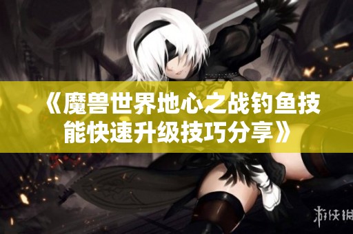 《魔兽世界地心之战钓鱼技能快速升级技巧分享》