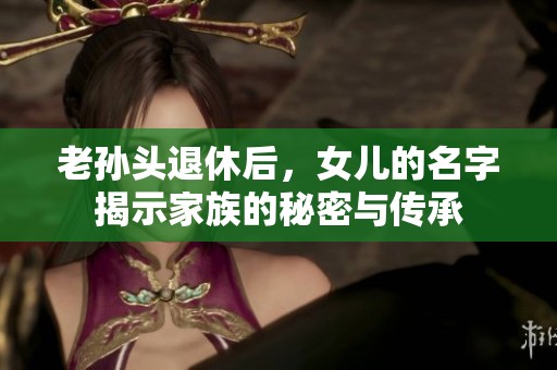 老孙头退休后，女儿的名字揭示家族的秘密与传承