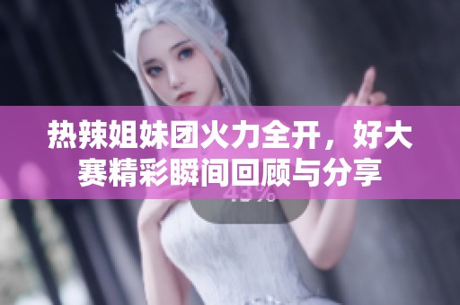 热辣姐妹团火力全开，好大赛精彩瞬间回顾与分享
