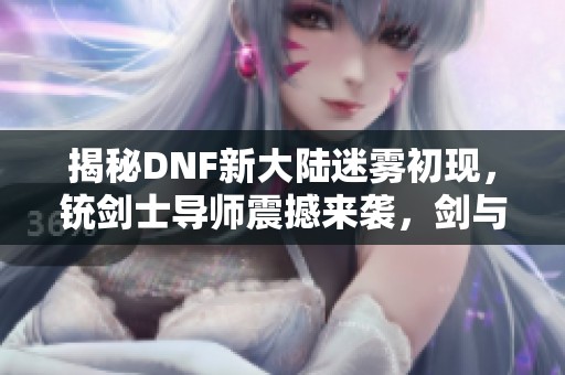 揭秘DNF新大陆迷雾初现，铳剑士导师震撼来袭，剑与火的传奇对决