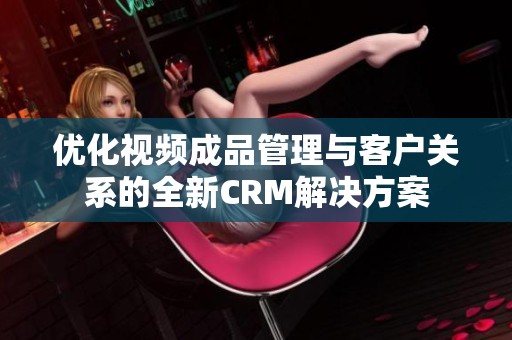 优化视频成品管理与客户关系的全新CRM解决方案