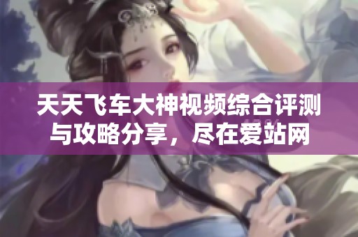 天天飞车大神视频综合评测与攻略分享，尽在爱站网