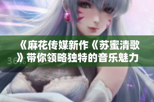 《麻花传媒新作《苏蜜清歌》带你领略独特的音乐魅力》