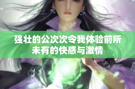 强壮的公次次令我体验前所未有的快感与激情
