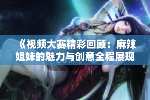 《视频大赛精彩回顾：麻辣姐妹的魅力与创意全程展现》