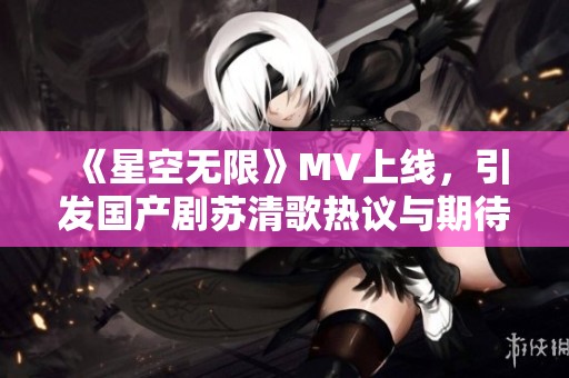 《星空无限》MV上线，引发国产剧苏清歌热议与期待