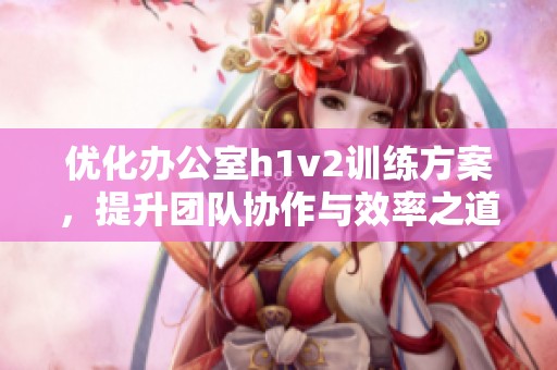 优化办公室h1v2训练方案，提升团队协作与效率之道