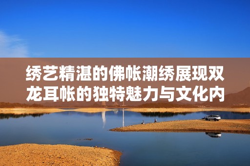 绣艺精湛的佛帐潮绣展现双龙耳帐的独特魅力与文化内涵